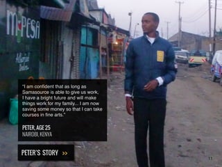 “I am conﬁdent that as long as
Samasource is able to give us work,
I have a bright future and will make
things work for my family....I am now
saving some money so that I can take
courses in ﬁne arts.”
PETER, AGE 25
NAIROBI, KENYA
PETER’S STORY >>
11
 