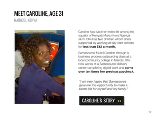 Caroline has lived her entire life among the
squalor of Kenya’s Mukuri kwa Ngenga
slum. She has two children whom she’s
supported by working at day care centers
for less than $12 a month.
Samasource found Caroline through a
business process outsourcing class at a
local community college in Nairobi. She
now works at a Samasource delivery
center completing digital work and earns
over ten times her previous paycheck.
MEET CAROLINE, AGE 31
NAIROBI, KENYA
CAROLINE’S STORY >>
“I am very happy that Samasource
gave me this opportunity to make a
better life for myself and my family.”
12
 