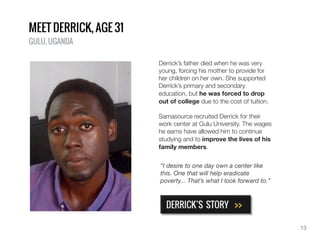 MEET DERRICK, AGE 21
GULU, UGANDA
Derrick’s father died when he was very
young, forcing his mother to provide for
her children on her own. She supported
Derrick’s primary and secondary
education, but he was forced to drop
out of college due to the cost of tuition.
Samasource recruited Derrick for their
work center at Gulu University. The wages
he earns have allowed him to continue
studying and to improve the lives of his
family members.
DERRICK’S STORY >>
“I desire to one day own a center like
this. One that will help eradicate
poverty... That’s what I look forward to.”
13
 