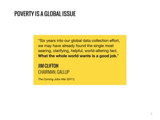 “Six years into our global data collection eﬀort,
we may have already found the single most
searing, clarifying, helpful, world-altering fact.
What the whole world wants is a good job.”
JIM CLIFTON
CHAIRMAN, GALLUP
The Coming Jobs War (2011)
1
POVERTY IS A GLOBAL ISSUE
 