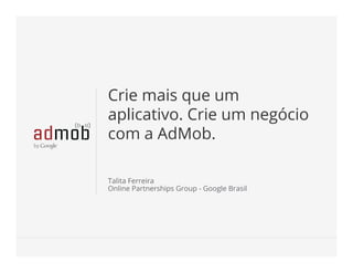 Google Conﬁdential and ProprietaryGoogle Conﬁdential and Proprietary
Crie mais que um
aplicativo. Crie um negócio
com a AdMob.
Talita Ferreira
Online Partnerships Group - Google Brasil
 