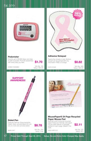 Fall 2013
10 Prices Valid Through Sept 30, 2013. Setup, Die and Extra Color Charges May Apply.
8685-DKT
Doket Pen
Features German Dokumental Ink.
Green, blue, red and black trim col-
ors on a full color process barrel. $0.78
Min Qty: 250
Setup : Free
2602-MPCCO
MousePaper® 24 Page Recycled
Paper Mouse Pad
Built with post-consumer recycled
paper these eco-friendly note paper
mouse pads feature a message
printed on each page. Made in the
USA.
$2.11
Min Qty: 125
Setup : $75
5410-CD46
Adhesive Notepad
Twenty five sheets in pad. Bottom
of pad can be printed with any
information FREE of charge. $0.82
Min Qty: 500
Setup : $30.00
42963-1045880
Pedometer
Counts up to 99,999 steps and clips
to belt or pocket. Promote awareness
with every step you take. $1.70
Min Qty: 100
Setup : $55.00
SUPPORT
AWARENESS!
38%Savings
 