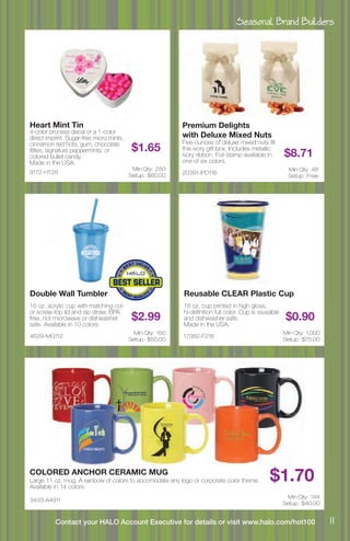 Seasonal Brand Builders
11Contact your HALO Account Executive for details or visit www.halo.com/hot100
9172-HT26
Heart Mint Tin
4-color process decal or a 1-color
direct imprint. Sugar-free micro mints,
cinnamon red hots, gum, chocolate
littles, signature peppermints, or
colored bullet candy.
Made in the USA.
$1.65
Min Qty: 250
Setup : $60.00
4629-MG112
Double Wall Tumbler
16 oz. acrylic cup with matching col-
or screw-top lid and sip straw, BPA
free, not microwave or dishwasher
safe. Available in 10 colors.
$2.99
Min Qty: 150
Setup : $50.00
3433-A4911
COLORED ANCHOR CERAMIC MUG
Large 11 oz. mug. A rainbow of colors to accomodate any logo or corporate color theme.
Available in 14 colors.
$1.70
Min Qty: 144
Setup : $40.00
17382-F216
Reusable CLEAR Plastic Cup
16 oz. cup printed in high gloss,
hi-definition full color. Cup is reusable
and dishwasher-safe.
Made in the USA.
$0.90
Min Qty: 1,000
Setup : $75.00
20391-IPD116
Premium Delights
with Deluxe Mixed Nuts
Five-ounces of deluxe mixed nuts fill
this ivory gift box. Includes metallic
ivory ribbon. Foil-stamp available in
one of six colors.
$8.71
Min Qty: 48
Setup : Free
 