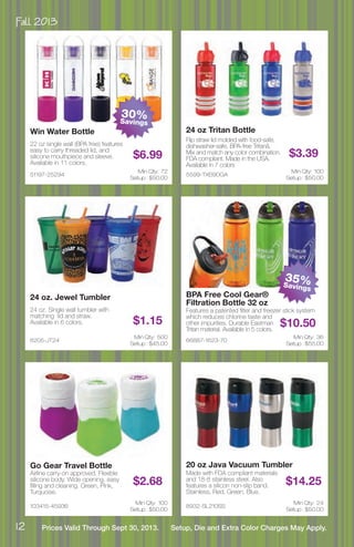 Fall 2013
12 Prices Valid Through Sept 30, 2013. Setup, Die and Extra Color Charges May Apply.
51197-25294
Win Water Bottle
22 oz single wall (BPA free) features
easy to carry threaded lid, and
silicone mouthpiece and sleeve.
Available in 11 colors.
$6.99
Min Qty: 72
Setup : $50.00
5599-TXB90GA
24 oz Tritan Bottle
Flip straw lid molded with food-safe,
dishwasher-safe, BPA-free Tritanâ.
Mix and match any color combination.
FDA compliant. Made in the USA.
Available in 7 colors
$3.39
Min Qty: 100
Setup : $50.00
6205-JT24
24 oz. Jewel Tumbler
24 oz. Single wall tumbler with
matching lid and straw.
Available in 6 colors. $1.15
Min Qty: 500
Setup : $45.00
66887-1623-70
BPA Free Cool Gear®
Filtration Bottle 32 oz
Features a patented filter and freezer stick system
which reduces chlorine taste and
other impurities. Durable Eastman
Tritan material. Available in 5 colors.
$10.50
Min Qty: 36
Setup : $55.00
103415-45936
Go Gear Travel Bottle
Airline carry-on approved. Flexible
silicone body. Wide opening, easy
filling and cleaning. Green, Pink,
Turquoise.
$2.68
Min Qty: 100
Setup : $50.00
8932-SL210SS
20 oz Java Vacuum Tumbler
Made with FDA compliant materials
and 18-8 stainless steel. Also
features a silicon non-slip band.
Stainless, Red, Green, Blue.
$14.25
Min Qty: 24
Setup : $50.00
30%Savings
35%Savings
 