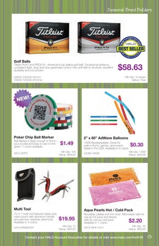 Seasonal Brand Builders
13Contact your HALO Account Executive for details or visit www.halo.com/hot100
22645-T2023C (ProV1)
22645-T2043C (ProV1x)
Golf Balls
Titleist ProV1 and PROV1X - American’s top selling golf ball! Exceptional distance,
consistent flight, drop and stop greenside control, very soft feel on all shots, excellent
durability and tour-proven. $58.63
Min Qty: 12 dozen
Setup : Free
5410-ARMADOR
Multi Tool
10 in 1 multi tool features heavy duty
nylon pouch with aluminum handle
and premium stainless steel tools.
Available in 4 colors.
$19.95
Min Qty: 12
Setup : $45.00
22382-260IS
2” x 60” AdWave Balloons
100% Biodegradable. Great for
walk-a-thons, games, and events.
Made in the USA. Available in 8 colors.
$0.30
Min Qty: 1,000
Setup : $34.00
3673-WHF-HC11
Aqua Pearls Hot / Cold Pack
Reusable, pliable and non-toxic. Microwave safe for
use as hot pack and freezer
safe for use as cold pack.
Available in 7 colors. $2.20
Min Qty: 50
Setup : $50.00
3812-GPPC
Poker Chip Ball Marker
Ball Marker is large enough to find in
your pocket and easy to see on the
green. 7 colors available.
$1.49
Min Qty: 100
Setup : $35.00
NEW!
 