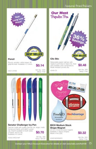Seasonal Brand Builders
15Contact your HALO Account Executive for details or visit www.halo.com/hot100
3027-23199
Pencil
Round, wooden, white eraser, #2
graphite lead. Available in 2 colors.
$0.14
Min Qty: 1000
Setup : Free
4048-CS
Clic Stic
Retractable plastic ball ben with
medium point blue or black ink. Over
400 possible color combinations.
Break resistant pocket clip.
$0.48
Min Qty: 300
Setup : Free
10350-WR2418P
Senator Challenger Icy Pen
German made with quality German ink, larger, matte
translucent barrel, and sylish curved
clip. Imprint available on both sides
of barrel, and on clip.
Available in 6 colors.
$0.70
Min Qty: 300
Setup : $15.00 4048-MGSSM20
BIC® Medium Stock
Shape Magnet
20 mil, 4-Color process magnet.
Available in various shapes.
Made in the USA. $0.32
Min Qty: 500
Setup : Free
36%Savings
Year
Long Low
Price!
Our Most
Popular Pen
 