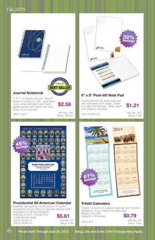 Fall 2013
16 Prices Valid Through Sept 30, 2013. Setup, Die and Extra Color Charges May Apply.
10878-10043-14
10878-10044-14
Presidential All American Calendar
Available with patriotic center picture or current
president’s picture. Back of calendar features brief
biographies of all the presidents
featured on front. Choose from
3 popular pad styles. $5.61
Min Qty: 25
Setup : Free
4500-1601
Trifold Calendars
Folded 12 month at a glance calendar with full color
printed on 12 pt. coated one side paper.
Made in the USA.
Available in 8 themes. $0.79
Min Qty: 50
Setup : Free
9124-PD68P-25
6” x 8” Post-it® Note Pad
Custom printed 25 sheet note pad
with adhesives on 8” edge. Great
for multi-color artwork. White paper
only. Made in the USA.
$1.21
Min Qty: 500
Setup : Free
3867-VJ577
Journal Notebook
5’ X 7” 70 sheets with pen. Wire-O
bound in choice of color. Laminated
cover, white standard ruled, black
plastic backer with elastic pen loop.
Does not include pen.
$2.59
Min Qty: 250
Setup : $50.00
32%Savings
67%
Savings
45%
Savings
 