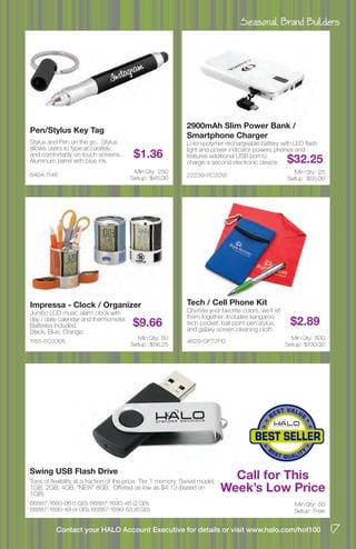 Seasonal Brand Builders
17Contact your HALO Account Executive for details or visit www.halo.com/hot100
6404-1146
Pen/Stylus Key Tag
Stylus and Pen on the go. Stylus
allows users to type accurately
and comfortably on touch screens.
Aluminum barrel with blue ink.
$1.36
Min Qty: 250
Setup : $45.00
1165-EC3305
Impressa - Clock / Organizer
Jumbo LCD music alarm clock with
day / date calendar and thermometer.
Batteries included.
Black, Blue, Orange.
$9.66
Min Qty: 50
Setup : $56.25
4629-GFT3110
Tech / Cell Phone Kit
Choose your favorite colors, we’ll kit
them together. Includes kangaroo
tech pocket, ball point pen stylus,
and galaxy screen cleaning cloth.
$2.89
Min Qty: 500
Setup : $100.00
66887-1660-06 (1 GB), 66887-1690-48 (2 GB),
66887-1690-49 (4 GB), 66887-1690-53 (8 GB)
Swing USB Flash Drive
Tons of flexibility at a fraction of the price. Tier 1 memory. Swivel model,
1GB, 2GB, 4GB, “NEW” 8GB. Offered as low as $4.13 (based on
1GB).
Min Qty: 50
Setup : Free
22239-PC3291
2900mAh Slim Power Bank /
Smartphone Charger
Li-Ion polymer rechargeable battery with LED flash
light and power indicator powers phones and
features additional USB port to
charge a second electronic device. $32.25
Min Qty: 25
Setup : $55.00
Call for This
Week’s Low Price
 