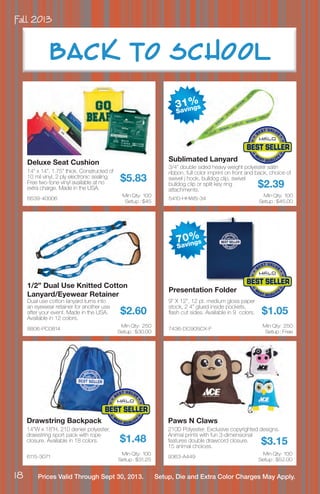 Fall 2013
18 Prices Valid Through Sept 30, 2013. Setup, Die and Extra Color Charges May Apply.
6639-40006
Deluxe Seat Cushion
14” x 14”, 1.75” thick. Constructed of
10 mil vinyl, 2 ply electronic sealing.
Free two-tone vinyl available at no
extra charge. Made in the USA.
$5.83
Min Qty: 100
Setup : $45
8806-PC0814
1/2” Dual Use Knitted Cotton
Lanyard/Eyewear Retainer
Dual use cotton lanyard turns into
an eyewear retainer for another use
after your event. Made in the USA.
Available in 12 colors.
$2.60
Min Qty: 250
Setup : $30.00
5410-HHWS-34
Sublimated Lanyard
3/4” double sided heavy weight polyester satin
ribbon, full color imprint on front and back, choice of
swivel j hook, bulldog clip, swivel
bulldog clip or split key ring
attachments.
$2.39
Min Qty: 100
Setup : $45.00
7436-DC90SCX-F
Presentation Folder
9” X 12”, 12 pt. medium gloss paper
stock, 2 4” glued inside pockets,
flash cut sides. Available in 9 colors. $1.05
Min Qty: 250
Setup : Free
6115-3071
Drawstring Backpack
14”W x 18”H, 210 denier polyester,
drawstring sport pack with rope
closure. Available in 18 colors. $1.48
Min Qty: 100
Setup : $31.25
9363-A449
Paws N Claws
210D Polyester. Exclusive copyrighted designs.
Animal prints with fun 3-dimensional
features double drawcord closure.
15 animal choices.
$3.15
Min Qty: 100
Setup : $52.00
BAC K TO SCHOOL
31%
Savings
70%
Savings
 