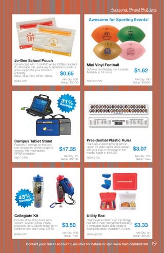 Seasonal Brand Builders
19Contact your HALO Account Executive for details or visit www.halo.com/hot100
5284-1461
Jo-Bee School Pouch
Constructed with 15 mil PVC and is CPSIA compliant.
An affordable and useful way to advertise to youth or
show support for your school or
university.
Black, Blue, Red, White, Yellow.
$0.65
Min Qty: 500
Setup : $50.00
55675-FTVN
Mini Vinyl Football
Soft vinyl re-inflatable mini footballs.
Available in 14 colors. $1.62
Min Qty: 100
Setup : $30.00
5607-2418
Campus Tablet Stand
Features 3 settings so that you
can choose the perfect angle for
viewing. Fits most tablets.
CPSIA compliant.
$17.35
Min Qty: 25
Setup : $55.00
5695-2125
Presidential Plastic Ruler
Front side custom printing with an
option for state capital stock design
with your logo or message in the
middle. Made in the USA.
$3.07
Min Qty: 125
Setup : Free
6489-CKIT
Collegiate Kit
Includes draw string back pack
(DSBP), wooden nickel (SWN),
polyclean 28 oz (pb28) bottle, 8mm
carabiner with black strap (C8-S).
$3.50
Min Qty: 200
Setup : Free
2849-LB202
Utility Box
Polypropylene plastic snap top storage
box with 1 main compartment featuring
2 removable divider slots. Made of
food grade plastic. Available in 3 colors.
$3.33
Min Qty: 50
Setup : $55.00
Awesome for Sporting Events!
43%
Savings
31%Savings
 