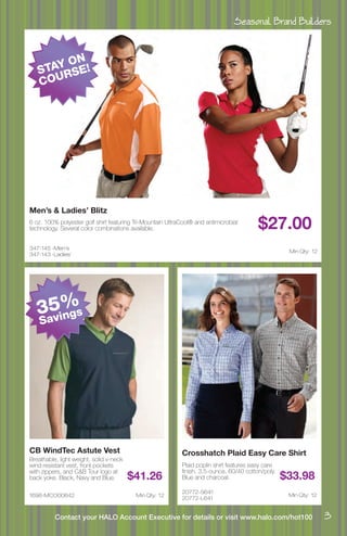 Seasonal Brand Builders
3Contact your HALO Account Executive for details or visit www.halo.com/hot100
347-145 -Men’s
347-143 -Ladies’
Men’s & Ladies’ Blitz
6 oz. 100% polyester golf shirt featuring Tri-Mountain UltraCool® and antimicrobial
technology. Several color combinations available. $27.00
Min Qty: 12
1698-MCO00842
CB WindTec Astute Vest
Breathable, light weight, solid v-neck
wind resistant vest, front pockets
with zippers, and C&B Tour logo at
back yoke. Black, Navy and Blue. $41.26
Min Qty: 12
20772-S641
20772-L641
Crosshatch Plaid Easy Care Shirt
Plaid poplin shirt features easy care
finish, 3.5-ounce, 60/40 cotton/poly.
Blue and charcoal. $33.98
Min Qty: 12
35%
Savings
STAY ON
COURSE!
 