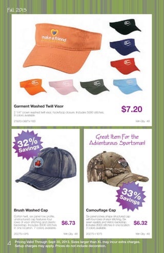 Fall 2013
4 Pricing Valid Through Sept 30, 2013. Sizes larger than XL may incur extra charges.
Setup charges may apply. Prices do not include decoration.
21920-GWTV-100
Garment Washed Twill Visor
2 1/4” crown washed twill visor, hook/loop closure. Includes 5000 stitches.
9 colors available.
$7.20
Min Qty: 48
20275-I-1075
Camouflage Cap
Six panel jockey shape structured cap
with four rows of visor stitching, Six
sewn eyelets and Velcro backstrap.
Includes 8000 stitches in one location.
3 colors available.
$6.32
Min Qty: 4820275-I-915
Brush Washed Cap
Cotton twill, six panel low profile,
unstructured cap features four
rows of visor stitching and plastic
backstrap. Includes 8000 stitches
in one location. 7 colors available.
$6.73
Min Qty: 48
Great Item For the
Adventurous Sportsman!32%
Savings
33%Savings
 