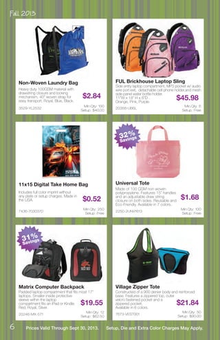 Fall 2013
6 Prices Valid Through Sept 30, 2013. Setup, Die and Extra Color Charges May Apply.
3529-YL2532
Non-Woven Laundry Bag
Heavy duty 100GSM material with
drawstring closure and locking
mechanism. 40” woven strap for
easy transport. Royal, Blue, Black.
$2.84
Min Qty: 100
Setup : $40.00
20358-UB6L
FUL Brickhouse Laptop Sling
Side entry laptop compartment, MP3 pocket w/ audio
wire port exit, detachable cell phone holder,and mesh
side panel water bottle holder.
11”W x 18” H x 6”D .
Orange, Pink, Purple.
$45.98
Min Qty: 6
Setup : Free
7436-7030370
11x15 Digital Take Home Bag
Includes full color imprint without
any plate or setup charges. Made in
the USA. $0.52
Min Qty: 250
Setup : Free
2250-2UNV1613
Universal Tote
Made of 100 GSM non woven
polypropylene. Features 15” handles
and an adjustable draw string
closure on both sides. Reusable and
Eco-Friendly. Available in 7 colors.
$1.68
Min Qty: 100
Setup : Free
20246-MX-571
Matrix Computer Backpack
Padded laptop compartment that fits most 17”
laptops. Smaller inside protective
sleeve within the laptop
compartment fits an iPad or Kindle.
Red, Royal, Silver.
$19.55
Min Qty: 12
Setup : $62.50
7673-VEST001
Village Zipper Tote
Constructed of a 900 denier body and reinforced
base. Features a zippered top, outer
velcro fastened pocket and a
zippered pocket.
Available in 8 colors.
$21.84
Min Qty: 50
Setup : $90.00
31%
Savings
32%
Savings
 