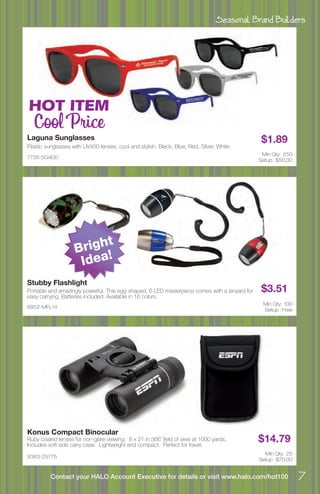 Seasonal Brand Builders
7Contact your HALO Account Executive for details or visit www.halo.com/hot100
7735-SG400
Laguna Sunglasses
Plastic sunglasses with UV400 lenses, cool and stylish. Black, Blue, Red, Silver, White.
$1.89
Min Qty: 250
Setup : $50.00
6852-MFL14
Stubby Flashlight
Portable and amazingly powerful. This egg-shaped, 6 LED masterpiece comes with a lanyard for
easy carrying. Batteries included. Available in 16 colors.
$3.51
Min Qty: 100
Setup : Free
9383-25775
Konus Compact Binocular
Ruby coated lenses for non-glare viewing. 8 x 21 in 366’ field of view at 1000 yards.
Includes soft side carry case. Lightweight and compact. Perfect for travel.
$14.79
Min Qty: 25
Setup : $70.00
HOT ITEM
Cool Price
Bright
Idea!
 