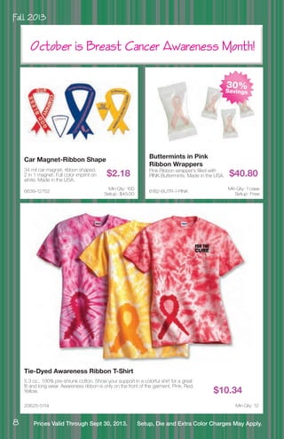 Fall 2013
8 Prices Valid Through Sept 30, 2013. Setup, Die and Extra Color Charges May Apply.
6182-BUTR-1-PINK
Buttermints in Pink
Ribbon Wrappers
Pink Ribbon wrapper’s filled with
PINK Buttermints. Made in the USA. $40.80
Min Qty: 1 case
Setup : Free
6639-12752
Car Magnet-Ribbon Shape
34 mil car magnet, ribbon shaped,
2 in 1 magnet. Full color imprint on
white. Made in the USA.
$2.18
Min Qty: 100
Setup : $45.00
20625-5114
Tie-Dyed Awareness Ribbon T-Shirt
5.3 oz., 100% pre-shrunk cotton. Show your support in a colorful shirt for a great
fit and long wear. Awareness ribbon is only on the front of the garment. Pink, Red,
Yellow. $10.34
Min Qty: 12
October is Breast Cancer Awareness Month!
30%Savings
 