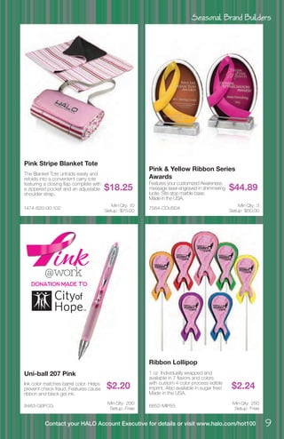 Seasonal Brand Builders
9Contact your HALO Account Executive for details or visit www.halo.com/hot100
1474-820-00-102
Pink Stripe Blanket Tote
The Blanket Tote unfolds easily and
refolds into a convenient carry tote
featuring a closing flap complete with
a zippered pocket and an adjustable
shoulder strap.
$18.25
Min Qty: 10
Setup : $75.00
8483-GBFCG
Uni-ball 207 Pink
Ink color matches barrel color. Helps
prevent check fraud. Features cause
ribbon and black gel ink.
$2.20
Min Qty: 200
Setup : Free
7564-CDUS04
Pink & Yellow Ribbon Series
Awards
Features your customized Awareness
message laser-engraved in shimmering
lucite. Sits atop marble base.
Made in the USA.
$44.89
Min Qty: 3
Setup : $50.00
6852-MIP55
Ribbon Lollipop
1 oz. Individually wrapped and
available in 7 flavors and colors
with custom 4 color process edible
imprint. Also available in sugar free!
Made in the USA.
$2.24
Min Qty: 250
Setup : Free
Donation Made To
 