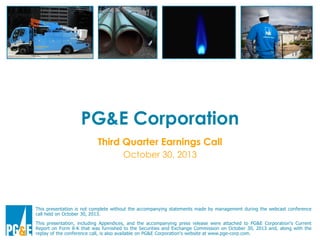 PG&E Corporation
Third Quarter Earnings Call
October 30, 2013

This presentation is not complete without the accompanying statements made by management during the webcast conference
call held on October 30, 2013.
This presentation, including Appendices, and the accompanying press release were attached to PG&E Corporation’s Current
Report on Form 8-K that was furnished to the Securities and Exchange Commission on October 30, 2013 and, along with the
replay of the conference call, is also available on PG&E Corporation’s website at www.pge-corp.com.

 