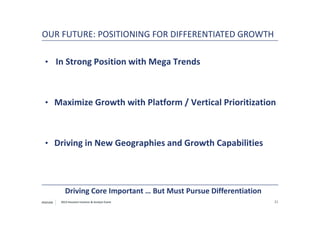 PENTAIR 21
OUR FUTURE: POSITIONING FOR DIFFERENTIATED GROWTH
• In Strong Position with Mega Trends
• Maximize Growth with Platform / Vertical Prioritization
• Driving in New Geographies and Growth Capabilities
Driving Core Important … But Must Pursue Differentiation
2013 Houston Investor & Analyst Event
 