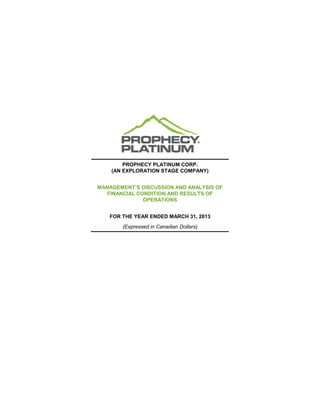 PROPHECY PLATINUM CORP.
(AN EXPLORATION STAGE COMPANY)
MANAGEMENT’S DISCUSSION AND ANALYSIS OF
FINANCIAL CONDITION AND RESULTS OF
OPERATIONS
FOR THE YEAR ENDED MARCH 31, 2013
(Expressed in Canadian Dollars)
 