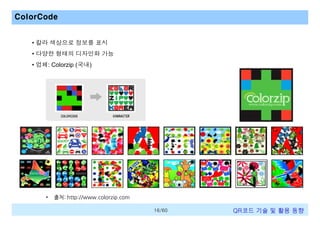 ColorCode
• 칼라 색상으로 정보를 표시
• 다양한 형태의 디자인화 가능
• 업체: Colorzip (국내)

•

출처: http://www.colorzip.com
16/60

QR코드 기술 및 활용 트렌드

 