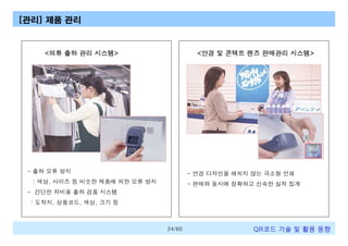 [관리] 제품 관리

<의류 출하 관리 시스템>

<안경 및 콘택트 렌즈 판매관리 시스템>

- 출하 오류 방지

- 안경 디자인을 해치지 않는 극소형 인쇄

: 색상, 사이즈 등 비슷한 제품에 의한 오류 방지

- 판매와 동시에 정확하고 신속한 실적 집계

- 간단한 저비용 출하 검품 시스템
: 도착지, 상품코드, 색상, 크기 등

24/60

QR코드 기술 및 활용 트렌드

 