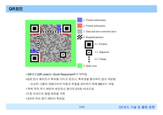 QR코드

• QR코드(QR code)는 Quick Response에서 약자임
•일본 덴소 웨이브가 특허를 가지고 있으나, 특허권을 행사하지 않고 개방함
- 도요타 그룹의 계열사이며 자동차 부품을 관리하기 위해 QR코드 개발
• 흑백 격자 무늬 패턴의 매트릭스 형식의 2차원 바코드임
•기존 바코드의 용량 제한을 극복
• 3개의 위치 찾기 패턴이 특징임
3/60

QR코드 기술 및 활용 트렌드

 