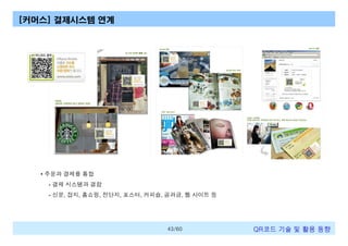 [커머스] 결제시스템 연계

• 주문과 결제를 통합
- 결제 시스템과 결합
- 신문, 잡지, 홈쇼핑, 전단지, 포스터, 커피숍, 공과금, 웹 사이트 등

43/60

QR코드 기술 및 활용 트렌드

 