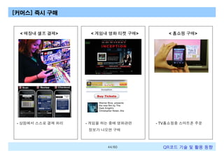 [커머스] 즉시 구매

< 매장내 셀프 결제>

- 상점에서 스스로 결제 처리

< 게임내 영화 티켓 구매>

- 게임을 하는 중에 영화관련

< 홈쇼핑 구매>

- TV홈쇼핑중 스마트폰 주문

정보가 나오면 구매

44/60

QR코드 기술 및 활용 트렌드

 