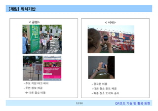 [게임] 위치기반

< 공원>

< 시내>

- 주요 지점 태그 배치

- 광고판 이용

- 주변 정보 제공

- 다음 장소 힌트 제공

à 다른 장소 이동

- 최종 장소 도착자 승리

53/60

QR코드 기술 및 활용 트렌드

 