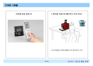 [기타] 1회용

<1회용 암호 생성기>

< 음악을 자동으로 틀어주는 커피 머신>

- 커피 캡슐에 인쇄된 QR코드의 음악정보 기반

58/60

QR코드 기술 및 활용 트렌드

 
