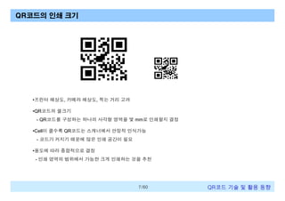 QR코드의 인쇄 크기

•프린터 해상도, 카메라 해상도, 찍는 거리 고려
•QR코드의 셀크기
- QR코드를 구성하는 하나의 사각형 영역을 몇 mm로 인쇄할지 결정
•Cell이 클수록 QR코드는 스캐너에서 안정적 인식가능
- 코드가 커지기 때문에 많은 인쇄 공간이 필요
•용도에 따라 종합적으로 결정
- 인쇄 영역의 범위에서 가능한 크게 인쇄하는 것을 추천

7/60

QR코드 기술 및 활용 트렌드

 
