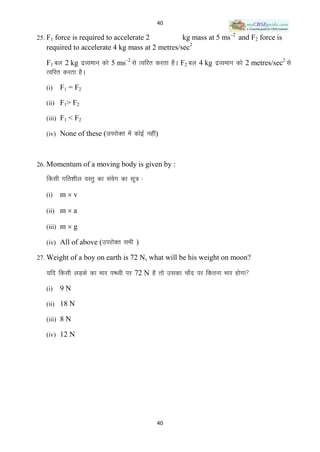 40

25. F1 force is required to accelerate 2         kg mass at 5 ms–2 and F2 force is
   required to accelerate 4 kg mass at 2 metres/sec2

   F1 cy 2 kg nzO;eku dks 5 ms–2 ls Rofjr djrk gSA F2 cy 4 kg nzO;eku dks 2 metres/sec2 ls
   Rofjr djrk gSA

   (i)   F1 = F2

   (ii) F1> F2

   (iii) F1 < F2

   (iv) None of these (mijksDr esa dksbZ ugha)



26. Momentum of a moving body is given by :

   fdlh xfr‛khy oLrq dk laox dk lw= %
                           s

   (i)   mv

   (ii) m  a

   (iii) m  g

   (iv) All of above (mijksDr lHkh )

27. Weight of a boy on earth is 72 N, what will be his weight on moon?

   ;fn fdlh yM+ds dk Hkkj i‘Foh ij 72 N gS rks mldk pk¡n ij fdruk Hkkj gksxk

   (i)   9N

   (ii) 18 N

   (iii) 8 N

   (iv) 12 N




                                             40
 