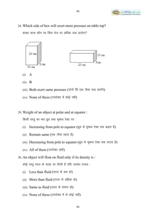 41




28. Which side of box will exert more pressure on table top?

   ckDl dkl dkSu lk fljk est ij vf/kd nkc Mkysxk




   (i)   A

   (ii) B

   (iii) Both exert same pressure (nksuksa fls ,d tSlk nkc Mkysaxs)

   (iv) None of these (mijksDr esa dksbZ ugha)



29. Weight of an object at polar and at equator :

   fdlh oLrq dk Hkkj /kzqo rFkk Hkwe/; js[kk ij %

   (i)   Increasing from pole to equator (/kzqo ls Hkwe/; js[kk rd c<+rk gS)

   (ii) Remain same (,d tSlk jgrk gS)

   (iii) Decreasing from pole to equator (/kzqo ls Hkwe/; js[kk rd ?kVrk gS)

   (iv) All of them (mijksDr lHkh)

30. An object will float on fluid only if its density is :

   dksbZ OkLrq rjy ds lrg ij rSjrh gS ;fn mldk ?kuRo %

   (i)   Less than fluid (rjy ls de gks)

   (ii) More than fluid (rjy ls vf/kd gks)

   (iii) Same as fluid (rjy ds leku gks)

   (iv) None of these (mijksDr esa ls dksbZ ugha)


                                                    41
 