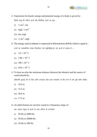 42




31. Expression for kinetic energy and potential energy of a body is given by :

   fdlh oLrq dh xfrt ÅtkZ vkSj fLFkfrt ÅtkZ dk lw= %

   (i)   ½ mv2, ma
                        2
   (ii) mgh, ½ mv

   (iii) ma, mgh
               2
   (iv) ½ mv , mgh

32. The energy used in industry is expressed in Kilowatt hour (KWh) which is equal to :

   ÅtkZ dk O;olkf;d ek=d fdyksokV ?kaVk (KWh) gSA ;g ÅtkZ ds cjkcj gS %&

   (i)   3.6  10 6 J

   (ii) 3.06  10 J
                   6



   (iii) 306  10 J
                   6



   (iv) 30.6  10 J
                   6


33. To hear an echo the minimum distance between the obstacle and the source of
   sound should be :
   izfr/ofu lqukbZ nsus ds fy, /ofu mRiknd lzkr rFkk ijkorZd ds chp de ls de nwjh gksuh pkfg, %
                                              s

   (i)   10.4 m

   (ii) 15.2 m

   (iii) 20.6 m

   (iv) 17.2 m


34. An adult human ear can hear sound in a frequency range of :

   ,d o;Ld euq’; ds dkuksa ds JO; ifjlj ds rjaxnS/;Z %

   (i)   20 Hz to 2000 Hz

   (ii) 20 Hz to 20000 Hz

   (iii) 20 Hz to 200 Hz

                                            42
 