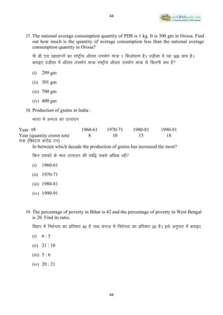 44



   37. The national average consumption quantity of PDS is 1 kg. It is 300 gm in Orissa. Find
       out how much is the quantity of average consumption less than the national average
       consumption quantity in Orissa?
       ih Mh ,l [kk|kUuksa dk jk’Vªh; vkSlr miHkksx ek=k 1 fdyksxzke gSA mM+hlk esa ;g 300 xzke gSA
       crkb, mM+hlk esa vkSlr miHkksx ek=k jk’Vªh; vkSlr miHkksx ek=k ls fdruh de gS
       (i)   299 gm
       (ii) 301 gm

       (iii) 700 gm

       (iv) 400 gm

   38. Production of grains in India :

       Hkkjr esa vukt dk mRiknu
Year o’kZ                          1960-61        1970-71        1980-81         1990-91
Year (quantity crores ton)            8             10             15              18
Ek=k ¼fDoaVy djksM+ Vu½
       In between which decade the production of grains has increased the most?
       fdu n‛kdksa ds e/; mRiknu dh o‘f) lcls vf/kd jgh
       (i)   1960-61
       (ii) 1970-71

       (iii) 1980-81

       (iv) 1990-91



   39. The percentage of poverty in Bihar is 42 and the percentage of poverty in West Bengal
       is 20. Find its ratio.
       fcgkj esa fu/kZurk dk izfr‛kr 42 gS rFkk caxky esa fu/kZurk dk izfr‛kr 20 gSA bls vuqikr esa crkb,
       (i)   6:5
       (ii) 21 : 10

       (iii) 5 : 6

       (iv) 20 : 21




                                                   44
 