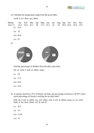 47



  44. Calculate the temperature range from the given table :

        lkj.kh ls rki ifjlj Kkr dhft,
Month          Jan    Feb     Mar     Apr    May Jun         Jul   Aug Sep Oct            Nov     Dec
Tem o C       14.4    16.4    23.3    30     33.3 33.3       36     29 28.9 25.6          19.4    15.9
        (i)   21.6
        (ii) 18

        (iii) 66.6

        (iv) 25

  45.




        Find the percentage of children from the above pie-chart.
        fn, x, vkjs[k esa cPpksa dk izfr‛kr crkb,
        (i)   70
        (ii) 51.2

        (iii) 65.6

        (iv) 34.4



  46. A country must have 33% of forests. In India, the percentage of forests is 20.55%. How
        much percentage of forests is lacking for an ideal state?
        fdlh ns‛k esa ouksa dk izfr‛kr 33% gksuk pkfg,A Hkkjr esa ouksa dks izfr‛kr 20-55% gSA ,d vkn‛kZ
        fLFkfr ds fy, fdrus izfr‛kr ouksa dh deh gS
        (i)   55.5
        (ii) 10

        (iii) 12.45

        (iv) 15


                                                     47
 