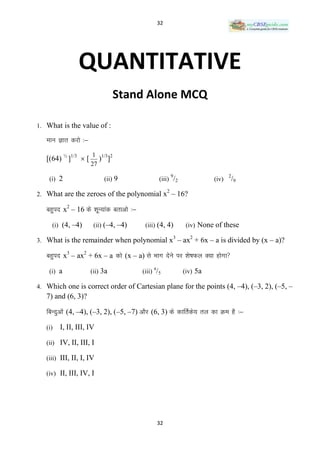 32




                QUANTITATIVE
                                Stand Alone MCQ

1. What is the value of :

   Ekku Kkr djks %&
                      1 1/3 2
   [(64) ½ ]1/3  [      ) ]
                      27
                                                           9                    2
    (i) 2                  (ii) 9                 (iii) /2               (iv)       /9
                                                       2
2. What are the zeroes of the polynomial x – 16?

   cgqin x2 – 16 ds ‚kwU;kad crkvks %&

     (i) (4, –4)       (ii) (–4, –4)      (iii) (4, 4)          (iv) None of these
                                                           3     2
3. What is the remainder when polynomial x – ax + 6x – a is divided by (x – a)?

   cgqin x3 – ax2 + 6x – a dks (x – a) ls Hkkx nsus ij ‚ks’kQy D;k gksxk
                                              a
    (i) a             (ii) 3a            (iii) /5              (iv) 5a

4. Which one is correct order of Cartesian plane for the points (4, –4), (–3, 2), (–5, –
   7) and (6, 3)?

   fcUnqvksa (4, –4), (–3, 2), (–5, –7) vkSj (6, 3) ds dkfrZds; ry dk Øe gS %&

   (i)   I, II, III, IV

   (ii) IV, II, III, I

   (iii) III, II, I, IV

   (iv) II, III, IV, I




                                                  32
 