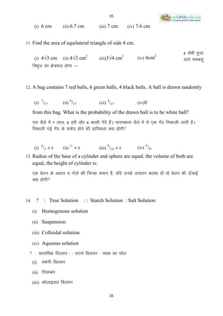 35

       (i) 6 cm         (ii) 6.7 cm         (iii) 7 cm          (iv) 7.6 cm


11. Find the area of equilateral triangle of side 4 cm.

                                        2                   2                  2
                                                                                            4 lseh Hkqtk
       (i) 43 cm       (ii) 43 cm         (iii)34 cm             (iv) 6cm                okys leckgq
      f=Hkqt dk {ks=Qy gksxk %&



12. A bag contains 7 red balls, 6 green balls, 4 black balls. A ball is drawn randomly

            7                  6                4
       (i) /17          (ii) /17            (iii) /17               (iv) 0

      from this bag. What is the probability of the drawn ball is to be white ball?
      ,d FkSys esa 7 yky] 6 gjh vkSj 4 dkyh xsnsa gSaA ;kn‘PN;k FkSys esa ls ,d xsn fudkyh tkrh gSA
                                              a                                   a
      fudkyh xbZ xsn ds lQsn gksus dh izkf;drk D;k gksxh
                     a


       (i) /3  r                  r       (iii) /16  r
            4                  ¾                9                        4
                        (ii)                                        (iv) /3r
13. Radius of the base of a cylinder and sphere are equal, the volume of both are
      equal, the height of cylinder is:
      ,d csyu ds vk/kkj o xksys dh f=T;k leku gSa] ;fn muds vk;ru cjkcj gksa rks csyu dh Å¡pkbZ
      D;k gksxh


14.     ?       : True Solution : : Starch Solution : Salt Solution

      (i)   Homogenous solution

      (ii) Suspension

      (iii) Colloidal solution

      (iv) Aqueous solution

   % okLrfod foy;u % % LVkpZ foy;u % ued dk ?kksy
      (i)   Lekaxh foy;u
      (ii) fuyEcu

      (iii) dksykbMy foy;u

                                                    35
 