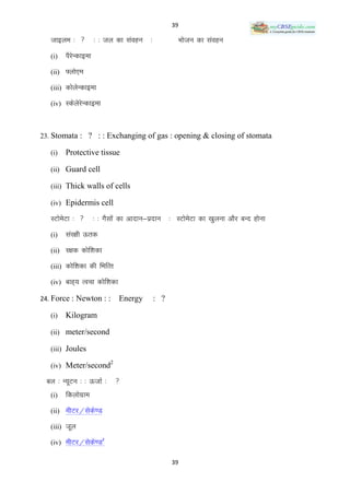 39

   tkbye %          % % ty dk laogu      %              Hkkstu dk laogu
   (i)   iSjUdkbek
            s
   (ii) ¶yks,e

   (iii) dksysUdkbek

   (iv) LdsysjsUdkbek



23. Stomata : ? : : Exchanging of gas : opening & closing of stomata

   (i)   Protective tissue

   (ii) Guard cell

   (iii) Thick walls of cells

   (iv) Epidermis cell

   LVkseVk % 
        s            % % xSlksa dk vknku&iznku      % LVkseVk dk [kqyuk vkSj cUn gksuk
                                                           s
   (i)   laj{kh Ård
   (ii) j{kd dksf‛kdk

   (iii) dksf‛kdk dh fHkfRr

   (iv) ckg~; Ropk dksf‛kdk

24. Force : Newton : :          Energy        : ?

   (i)   Kilogram

   (ii) meter/second

   (iii) Joules
                            2
   (iv) Meter/second

 cy % U;wVu % % ÅtkZ %          
   (i)   fdyksxzke
   (ii) ehVj@lsds.M

   (iii) twy
                        2
   (iv) ehVj@lsds.M

                                                    39
 
