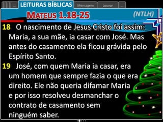 Louvor
Mensagem
... ...
(NTLH)
LEITURAS BÍBLICAS
18 O nascimento de Jesus Cristo foi assim:
Maria, a sua mãe, ia casar com José. Mas
antes do casamento ela ficou grávida pelo
Espírito Santo.
19 José, com quem Maria ia casar, era
um homem que sempre fazia o que era
direito. Ele não queria difamar Maria
e por isso resolveu desmanchar o
contrato de casamento sem
ninguém saber.
 