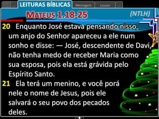 Louvor
Mensagem
... ...
(NTLH)
LEITURAS BÍBLICAS
20 Enquanto José estava pensando nisso,
um anjo do Senhor apareceu a ele num
sonho e disse: — José, descendente de Davi,
não tenha medo de receber Maria como
sua esposa, pois ela está grávida pelo
Espírito Santo.
21 Ela terá um menino, e você porá
nele o nome de Jesus, pois ele
salvará o seu povo dos pecados
deles.
 