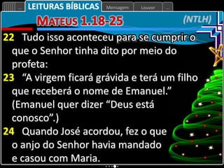 Louvor
Mensagem
... ...
(NTLH)
LEITURAS BÍBLICAS
22 Tudo isso aconteceu para se cumprir o
que o Senhor tinha dito por meio do
profeta:
23 “A virgem ficará grávida e terá um filho
que receberá o nome de Emanuel.”
(Emanuel quer dizer “Deus está
conosco”.)
24 Quando José acordou, fez o que
o anjo do Senhor havia mandado
e casou com Maria.
 