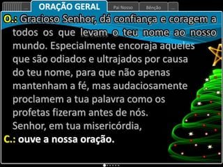 Bênção
Pai Nosso
... ...
ORAÇÃO GERAL
O.: Gracioso Senhor, dá confiança e coragem a
todos os que levam o teu nome ao nosso
mundo. Especialmente encoraja aqueles
que são odiados e ultrajados por causa
do teu nome, para que não apenas
mantenham a fé, mas audaciosamente
proclamem a tua palavra como os
profetas fizeram antes de nós.
Senhor, em tua misericórdia,
C.: ouve a nossa oração.
 
