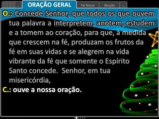 Bênção
Pai Nosso
... ...
ORAÇÃO GERAL
O.: Concede Senhor, que todos os que ouvem
tua palavra a interpretem, anotem, estudem
e a tomem ao coração, para que, à medida
que crescem na fé, produzam os frutos da
fé em suas vidas e se alegrem na vida
vibrante da fé que somente o Espírito
Santo concede. Senhor, em tua
misericórdia,
C.: ouve a nossa oração.
 