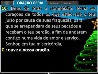 Bênção
Pai Nosso
... ...
ORAÇÃO GERAL
O.: Deus de toda a compaixão, torna os
corações de todos os que estão sob o teu
juízo por causa de suas fraquezas, para
que se arrependam de seus pecados e
recebam o teu perdão, a fim de andarem
contigo numa vida de amor e serviço.
Senhor, em tua misericórdia,
C.: ouve a nossa oração.
 