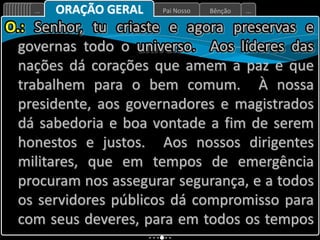Bênção
Pai Nosso
... ...
ORAÇÃO GERAL
O.: Senhor, tu criaste e agora preservas e
governas todo o universo. Aos líderes das
nações dá corações que amem a paz e que
trabalhem para o bem comum. À nossa
presidente, aos governadores e magistrados
dá sabedoria e boa vontade a fim de serem
honestos e justos. Aos nossos dirigentes
militares, que em tempos de emergência
procuram nos assegurar segurança, e a todos
os servidores públicos dá compromisso para
com seus deveres, para em todos os tempos
 
