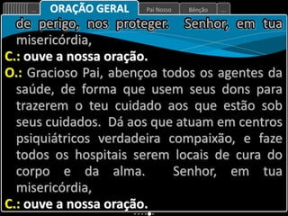 Bênção
Pai Nosso
... ...
ORAÇÃO GERAL
de perigo, nos proteger. Senhor, em tua
misericórdia,
C.: ouve a nossa oração.
O.: Gracioso Pai, abençoa todos os agentes da
saúde, de forma que usem seus dons para
trazerem o teu cuidado aos que estão sob
seus cuidados. Dá aos que atuam em centros
psiquiátricos verdadeira compaixão, e faze
todos os hospitais serem locais de cura do
corpo e da alma. Senhor, em tua
misericórdia,
C.: ouve a nossa oração.
 