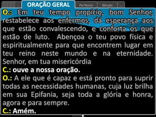 Bênção
Pai Nosso
... ...
ORAÇÃO GERAL
O.: Em teu tempo propício, bom Senhor,
restabelece aos enfermos, dá esperança aos
que estão convalescendo, e conforta os que
estão de luto. Abençoa o teu povo física e
espiritualmente para que encontrem lugar em
teu reino neste mundo e na eternidade.
Senhor, em tua misericórdia
C.: ouve a nossa oração.
O.: A ele que é capaz e está pronto para suprir
todas as necessidades humanas, cuja luz brilha
em sua Epifania, seja toda a glória e honra,
agora e para sempre.
C.: Amém.
 