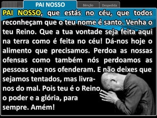 Despedida
Bênção
... PAI NOSSO
PAI NOSSO, que estás no céu, que todos
reconheçam que o teu nome é santo. Venha o
teu Reino. Que a tua vontade seja feita aqui
na terra como é feita no céu! Dá-nos hoje o
alimento que precisamos. Perdoa as nossas
ofensas como também nós perdoamos as
pessoas que nos ofenderam. E não deixes que
sejamos tentados, mas livra-
nos do mal. Pois teu é o Reino,
o poder e a glória, para
sempre. Amém!
 