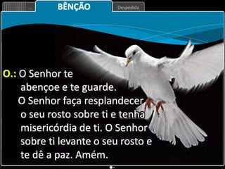 Despedida
... BÊNÇÃO
O.: O Senhor te
abençoe e te guarde.
O Senhor faça resplandecer
o seu rosto sobre ti e tenha
misericórdia de ti. O Senhor
sobre ti levante o seu rosto e
te dê a paz. Amém.
 